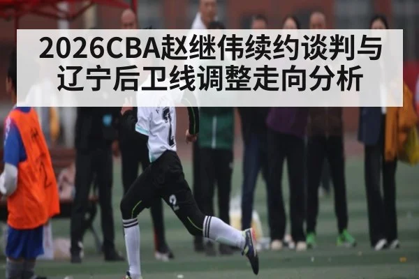 2026CBA赵继伟续约谈判与辽宁后卫线调整走向分析